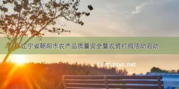 辽宁省朝阳市农产品质量安全暨农资打假活动启动