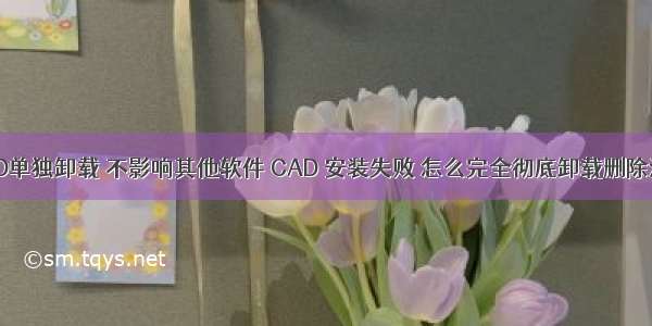 AutoCAD单独卸载 不影响其他软件 CAD 安装失败 怎么完全彻底卸载删除清理干净