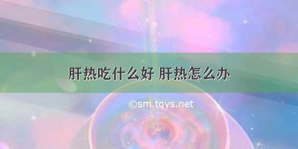 肝热吃什么好 肝热怎么办