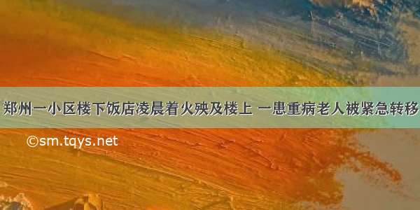 郑州一小区楼下饭店凌晨着火殃及楼上 一患重病老人被紧急转移