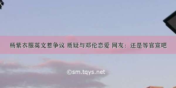 杨紫衣服英文惹争议 质疑与邓伦恋爱 网友：还是等官宣吧