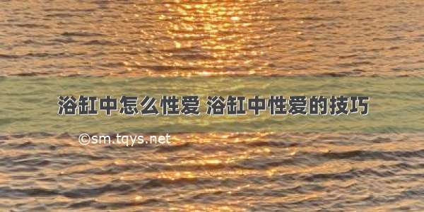 浴缸中怎么性爱 浴缸中性爱的技巧