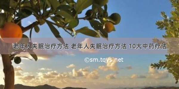 老年人失眠治疗方法 老年人失眠治疗方法 10大中药疗法