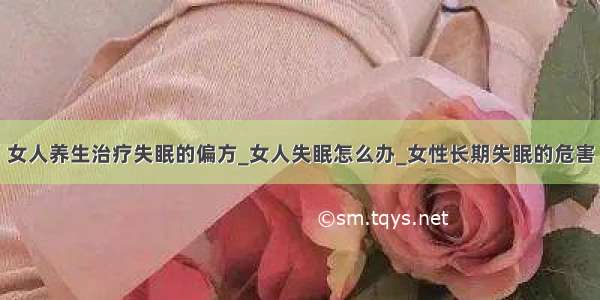 女人养生治疗失眠的偏方_女人失眠怎么办_女性长期失眠的危害