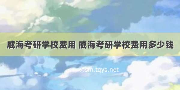 威海考研学校费用 威海考研学校费用多少钱