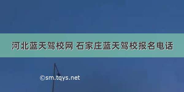 河北蓝天驾校网 石家庄蓝天驾校报名电话