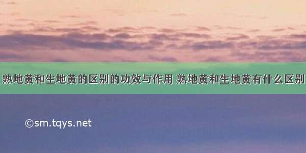 熟地黄和生地黄的区别的功效与作用 熟地黄和生地黄有什么区别