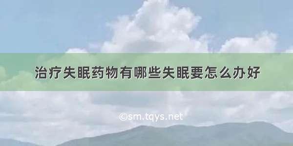 治疗失眠药物有哪些失眠要怎么办好