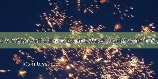 医院中医美容进修心得体会如何写 医院中医美容进修心得体会如何写范文(五篇)