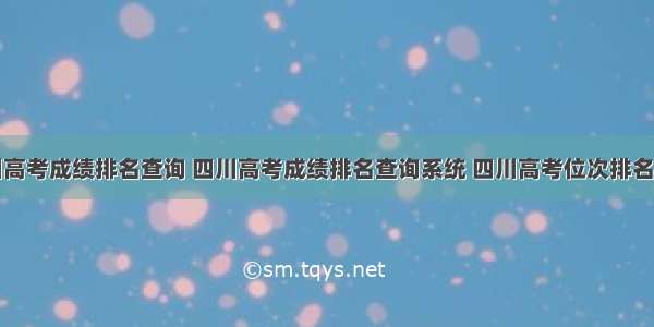 四川高考成绩排名查询 四川高考成绩排名查询系统 四川高考位次排名表...