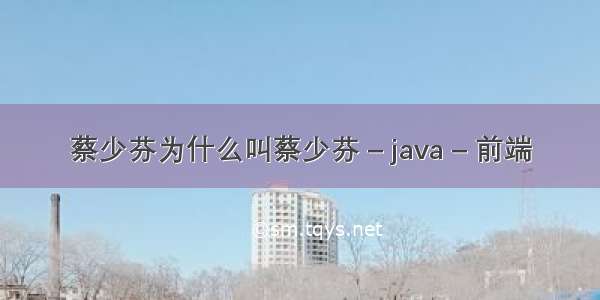 蔡少芬为什么叫蔡少芬 – java – 前端