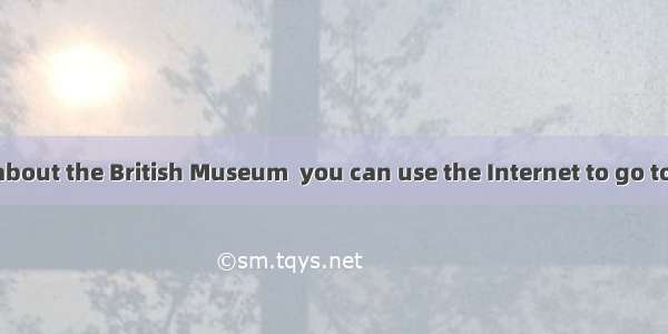 To know more about the British Museum  you can use the Internet to go to the library  or .