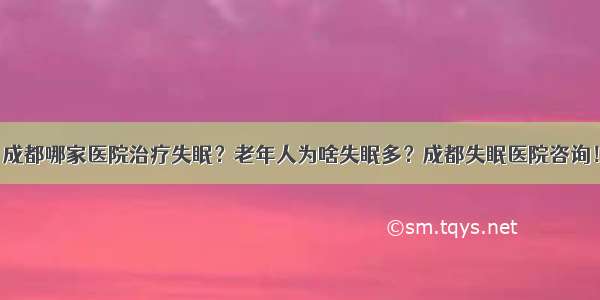 成都哪家医院治疗失眠？老年人为啥失眠多？成都失眠医院咨询！