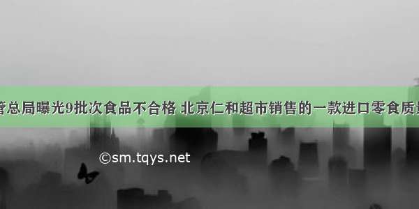 市场监管总局曝光9批次食品不合格 北京仁和超市销售的一款进口零食质量不达标