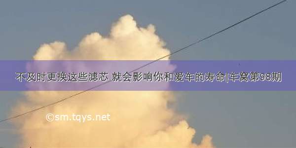 不及时更换这些滤芯 就会影响你和爱车的寿命|车窝第98期