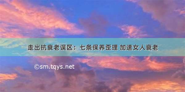 走出抗衰老误区：七条保养歪理 加速女人衰老