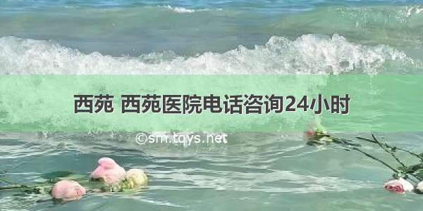 西苑 西苑医院电话咨询24小时