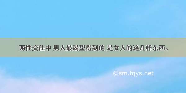 两性交往中 男人最渴望得到的 是女人的这几样东西。