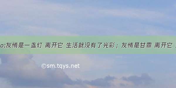 单选题&ldquo;友情是一盏灯 离开它 生活就没有了光彩；友情是甘霖 离开它 生命就不会开