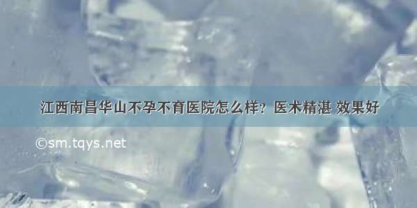 江西南昌华山不孕不育医院怎么样？医术精湛 效果好