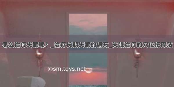 怎么治疗失眠呢？_治疗长期失眠的偏方_失眠治疗的穴位按摩法