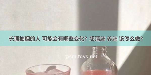 长期抽烟的人 可能会有哪些变化？想清肺 养肺 该怎么做？