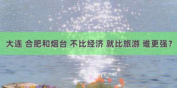 大连 合肥和烟台 不比经济 就比旅游 谁更强？