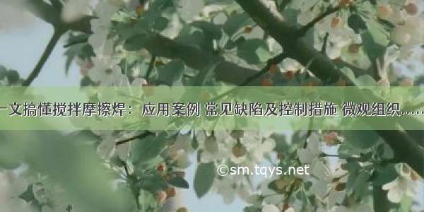 一文搞懂搅拌摩擦焊：应用案例 常见缺陷及控制措施 微观组织......