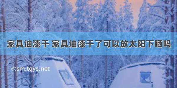 家具油漆干 家具油漆干了可以放太阳下晒吗