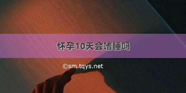 怀孕10天会嗜睡吗