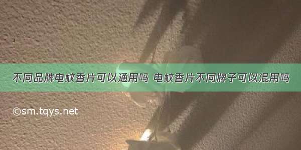 不同品牌电蚊香片可以通用吗 电蚊香片不同牌子可以混用吗