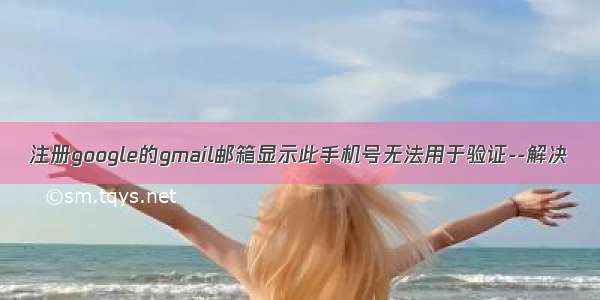 注册google的gmail邮箱显示此手机号无法用于验证--解决