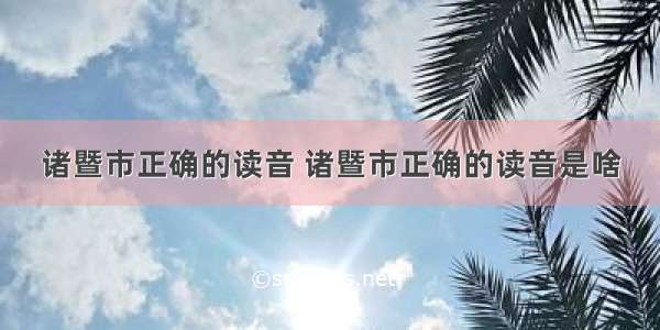 诸暨市正确的读音 诸暨市正确的读音是啥