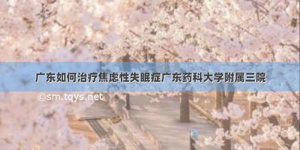 广东如何治疗焦虑性失眠症广东药科大学附属三院