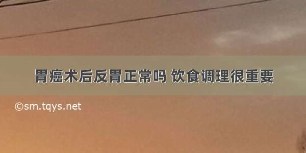 胃癌术后反胃正常吗 饮食调理很重要