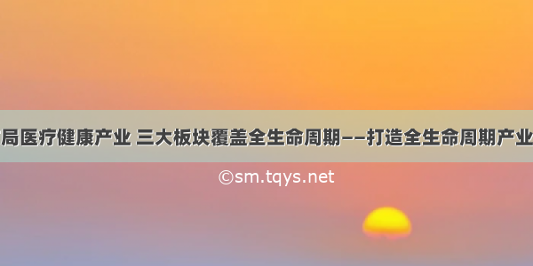 泰康布局医疗健康产业 三大板块覆盖全生命周期——打造全生命周期产业链闭环