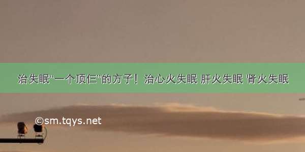 治失眠“一个顶仨”的方子！治心火失眠 肝火失眠 肾火失眠