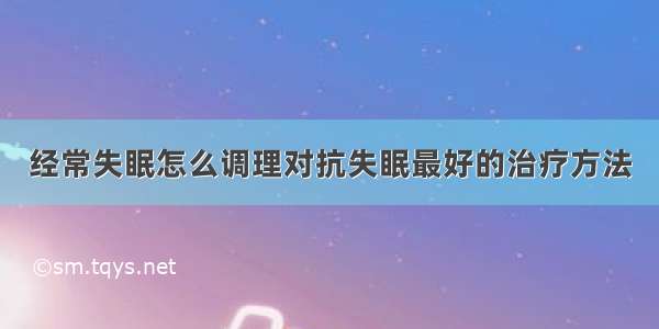 经常失眠怎么调理对抗失眠最好的治疗方法