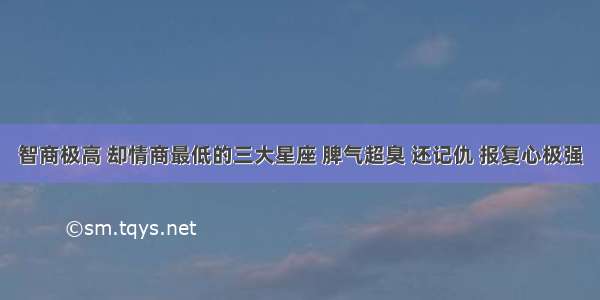 智商极高 却情商最低的三大星座 脾气超臭 还记仇 报复心极强