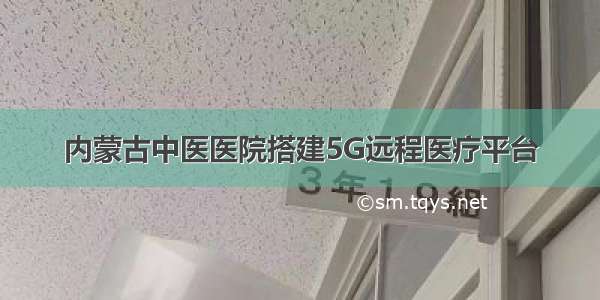 内蒙古中医医院搭建5G远程医疗平台