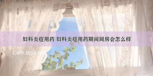 妇科炎症用药 妇科炎症用药期间同房会怎么样