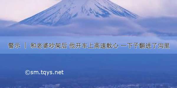 警示 ｜ 和老婆吵架后 他开车上高速散心 一下子翻进了沟里