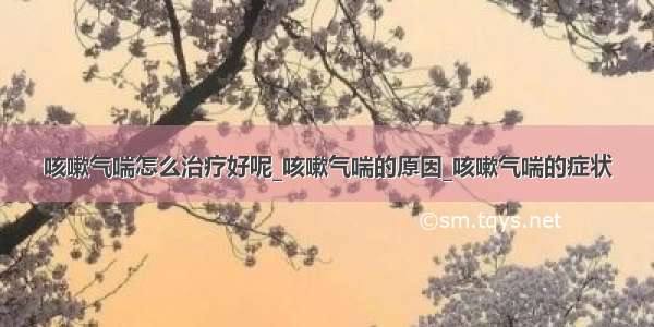 咳嗽气喘怎么治疗好呢_咳嗽气喘的原因_咳嗽气喘的症状