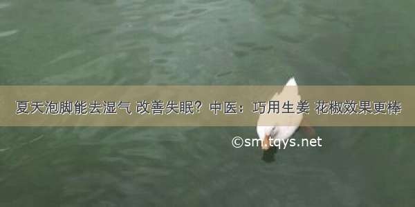 夏天泡脚能去湿气 改善失眠？中医：巧用生姜 花椒效果更棒