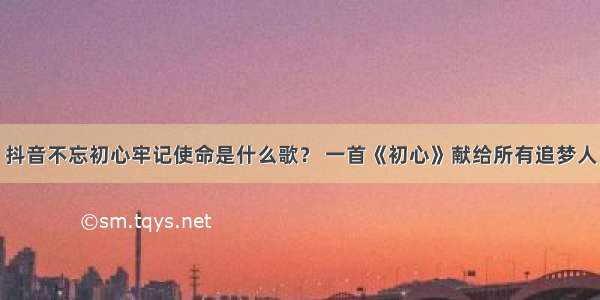 抖音不忘初心牢记使命是什么歌？ 一首《初心》献给所有追梦人