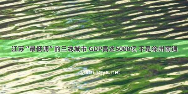 江苏“最低调”的三线城市 GDP高达5000亿 不是徐州南通