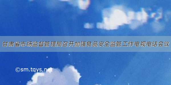 甘肃省市场监督管理局召开加强食品安全监管工作电视电话会议