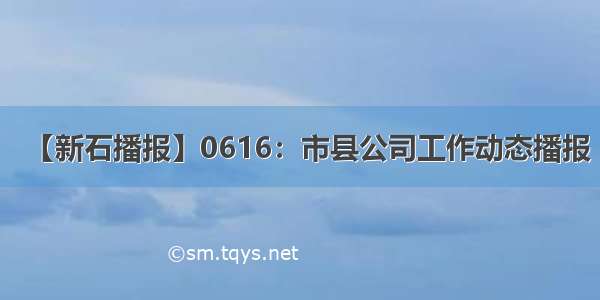 【新石播报】0616：市县公司工作动态播报