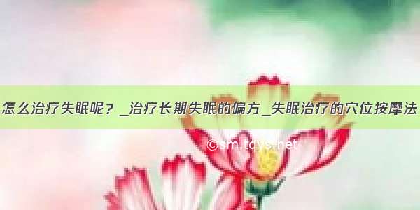 怎么治疗失眠呢？_治疗长期失眠的偏方_失眠治疗的穴位按摩法