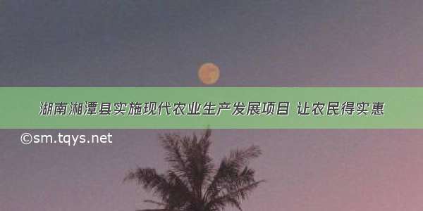 湖南湘潭县实施现代农业生产发展项目 让农民得实惠